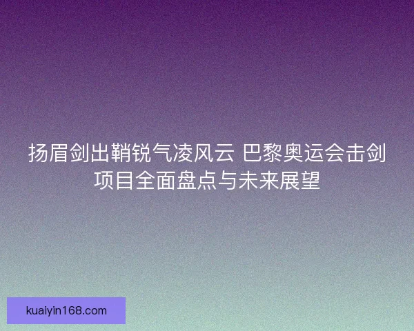 扬眉剑出鞘锐气凌风云 巴黎奥运会击剑项目全面盘点与未来展望